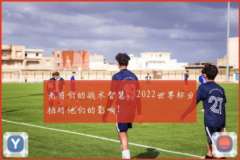老将们的战术智慧，2022世界杯分档对他们的影响！