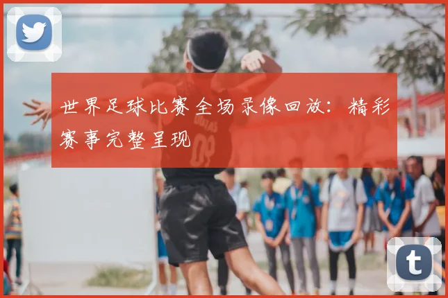 世界足球比赛全场录像回放：精彩赛事完整呈现