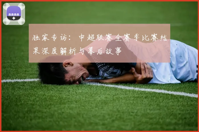 独家专访：中超联赛全赛季比赛结果深度解析与幕后故事