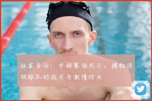 独家专访：中超赛场风云，揭秘顶级球队的战术与激情对决