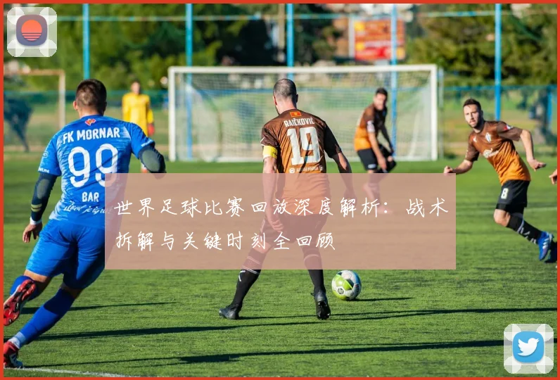 世界足球比赛回放深度解析：战术拆解与关键时刻全回顾