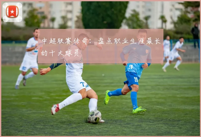 中超联赛传奇：盘点职业生涯最长的十大球员