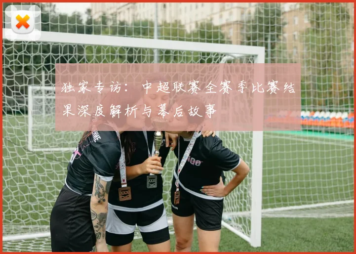 独家专访：中超联赛全赛季比赛结果深度解析与幕后故事