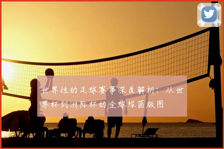 世界性的足球赛事深度解析:从世界杯到洲际杯的全球绿茵版图