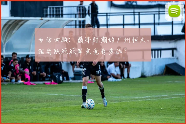 专访回顾：巅峰时期的广州恒大，距离欧冠冠军究竟有多远？